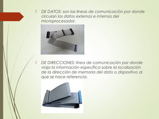  DE DATOS: son las líneas de comunicación por donde
circulan los datos externos e internos del
microprocesador.
 DE DIRECCIONES: línea de comunicación por donde
viaja la información específica sobre la localización
de la dirección de memoria del dato o dispositivo al
que se hace referencia.
 