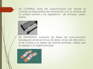  DE CONTROL: línea de comunicación por donde se
controla el intercambio de información con un módulo de
la unidad central y los dispositivos de entrada, salida,
mixtos.
 DE EXPÁNSION: conjunto de líneas de comunicación
encargado de llevar el bus de datos, el bus de dirección y
el de control a la tarjeta de interfaz (entrada, salida) que
se agrega a la tarjeta principal
 