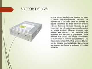 LECTOR DE DVD
es una unidad de disco que usa una luz láser
u ondas electromagnéticas cercanas al
espectro de la luz como parte del proceso de
lectura o escritura de datos desde un archivo
a discos ópticos a través de haces de luz que
interpretan las refracciones provocadas sobre
su propia emisión. Algunas unidades solo
pueden leer discos, y las unidades más
recientes son lectoras y grabadoras. Para
referirse a la unidad con ambas capacidades
se suele usar el término lectograbadora. Los
discos compactos (CD), DVD y discos Blu-ray
son los tipos de medios ópticos más comunes
que pueden ser leídos y grabados por estas
unidades.
 