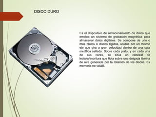 DISCO DURO
Es el dispositivo de almacenamiento de datos que
emplea un sistema de grabación magnética para
almacenar datos digitales. Se compone de uno o
más platos o discos rígidos, unidos por un mismo
eje que gira a gran velocidad dentro de una caja
metálica sellada. Sobre cada plato, y en cada una
de sus caras, se sitúa un cabezal de
lectura/escritura que flota sobre una delgada lámina
de aire generada por la rotación de los discos. Es
memoria no volátil.
 