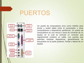 Un puerto de computadora sirve como interfaz para
enviar y recibir datos entre el computador y otros
computadores o dispositivos periféricos. Un puerto de
computadora es una ranura o toma de corriente de un
equipo en el cual se enchufa un conector que
regularmente contiene un cable. Los puertos que
permiten conectar dispositivos, generalmente se
encuentran en la parte posterior, frontal o lateral de un
equipo.
PUERTOS
 
