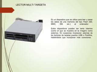 LECTOR MULTI TARGETA
Es un dispositivo que se utiliza para leer y pasar
los datos de una memoria del tipo Flash (SD,
MMC, SM, etc.) al ordenador.
Estos dispositivos pueden ser tanto internos
(como el que se muestra en la imagen) como
externos. En ocasiones incorporan además de
los lectores de tarjetas puertos USB o FireWire,
habiéndolos que incorporan más conectores.
 