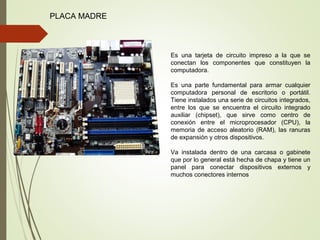 PLACA MADRE
Es una tarjeta de circuito impreso a la que se
conectan los componentes que constituyen la
computadora.
Es una parte fundamental para armar cualquier
computadora personal de escritorio o portátil.
Tiene instalados una serie de circuitos integrados,
entre los que se encuentra el circuito integrado
auxiliar (chipset), que sirve como centro de
conexión entre el microprocesador (CPU), la
memoria de acceso aleatorio (RAM), las ranuras
de expansión y otros dispositivos.
Va instalada dentro de una carcasa o gabinete
que por lo general está hecha de chapa y tiene un
panel para conectar dispositivos externos y
muchos conectores internos
 