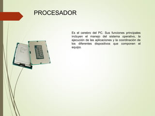 PROCESADOR
Es el cerebro del PC. Sus funciones principales
incluyen el manejo del sistema operativo, la
ejecución de las aplicaciones y la coordinación de
los diferentes dispositivos que componen el
equipo.
 