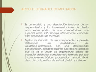 ARQUITECTURADEL COMPUTADOR
 Es un modelo y una descripción funcional de los
requerimientos y las implementaciones de diseño
para varias partes de una computadora, con
especial interés CPU trabaja internamente y accede
a las direcciones de memoria.
 Explica la situación de sus componentes y permite
determinar las posibilidades de
un sistema informático, con una determinada
configuración, pueda realizar las operaciones para las
que se va a utilizar. La arquitectura básica de
cualquier ordenador completo está formado por solo
5 componentes básicos: procesador, memoria RAM,
disco duro, dispositivos de entrada/salida y software.
 