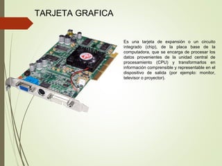 TARJETA GRAFICA
Es una tarjeta de expansión o un circuito
integrado (chip), de la placa base de la
computadora, que se encarga de procesar los
datos provenientes de la unidad central de
procesamiento (CPU) y transformarlos en
información comprensible y representable en el
dispositivo de salida (por ejemplo: monitor,
televisor o proyector).
 