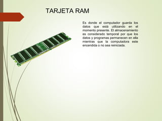 TARJETA RAM
Es donde el computador guarda los
datos que está utilizando en el
momento presente. El almacenamiento
es considerado temporal por que los
datos y programas permanecen en ella
mientras que la computadora este
encendida o no sea reiniciada.
 