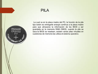 PILA
La cual va en la placa madre del PC, la función de la pila
tipo botón es entregarle energía continua a la placa madre
para que almacene la información de los BIOS y ser
guardada en la memoria RAM CMOS, cuando la pila se
saca la BIOS se resetean, existen varias pilas virtuales en
cuestiones de memoria las utiliza el sistema operativo.
 