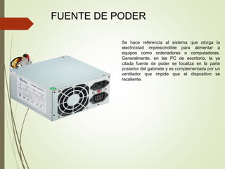 FUENTE DE PODER
Se hace referencia al sistema que otorga la
electricidad imprescindible para alimentar a
equipos como ordenadores o computadoras.
Generalmente, en las PC de escritorio, la ya
citada fuente de poder se localiza en la parte
posterior del gabinete y es complementada por un
ventilador que impide que el dispositivo se
recaliente.
 