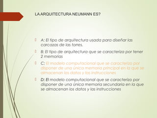 LA ARQUITECTURA NEUMANN ES?
 A: El tipo de arquitectura usada para diseñar las
carcazas de las torres.
 B: El tipo de arquitectura que se caracteriza por tener
2 memorias
 C: El modelo computacional que se caracterizo por
disponer de una única memoria principal en la que se
almacenan los datos y las instrucciones
 D: El modelo computacional que se caracterizo por
disponer de una única memoria secundaria en la que
se almacenan los datos y las instrucciones
 