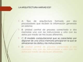 LA ARQUITECTURA HARVAD ES?
 A: Tipo de arquitectura formado por dos
procesadores que reciben la información generada
en sistema.
 B: Unidad central de proceso conectada a dos
memorias una con las instrucciones y otra con los
datos por medio de tres buses diferentes.
 C: El modelo computacional que se caracterizo por
disponer de una única memoria principal en la que se
almacenan los datos y las instrucciones
 D: unidad central de proceso conectada a dos
memorias una con las instrucciones y otra con los
datos por medio de dos buses diferentes.
 