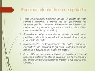 Funcionamiento de un computador
 Todo computador funciona desde un punto de vista
llamado externo, a través de los periféricos de
entrada (ratón, teclado, micrófono) se insertan los
datos, estos pasan a guardarse en los dispositivos
correspondientes (memorias).
 El resultado del procesamiento anterior se envía a los
periféricos de salida (monitor, impresora), dando lugar
a la salida de datos.
 Internamente, la transferencia de datos desde los
dispositivos de entrada llega a la unidad central de
proceso a través de los buses de datos.
 En el CPU se procesan y siguen el camino inverso al
recorrido anteriormente: se guardan en la memoria y
restantes de almacenamiento y salen a los dispositivos
de salida
 