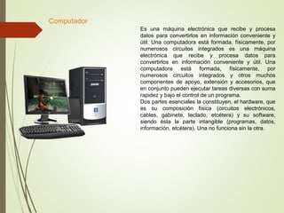 Es una máquina electrónica que recibe y procesa
datos para convertirlos en información conveniente y
útil. Una computadora está formada, físicamente, por
numerosos circuitos integrados es una máquina
electrónica que recibe y procesa datos para
convertirlos en información conveniente y útil. Una
computadora está formada, físicamente, por
numerosos circuitos integrados y otros muchos
componentes de apoyo, extensión y accesorios, que
en conjunto pueden ejecutar tareas diversas con suma
rapidez y bajo el control de un programa.
Dos partes esenciales la constituyen, el hardware, que
es su composición física (circuitos electrónicos,
cables, gabinete, teclado, etcétera) y su software,
siendo ésta la parte intangible (programas, datos,
información, etcétera). Una no funciona sin la otra.
Computador
 