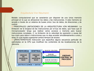 Arquitectura Von Neumann
Modelo computacional que se caracterizo por disponer de una única memoria
principal en la que se almacenan los datos y las instrucciones. A esta memoria se
accede a través de un sistema de buses único: bus de datos, de direcciones y de
control.
3. PRINCIPALES LIMITACIONES DE LA ARQUITECTURA VON NEUMANN1. La
limitación de la longitud de las instrucciones por el bus de datos, que hace que el
microprocesador tenga que realizar varios accesos a memoria para buscar
instrucciones complejas. 2. La limitación de la velocidad de operación a causa del
bus único para datos e instrucciones que no deja acceder simultáneamente a unos y
otras, lo cual impide superponer ambos tiempos de acceso.
4. CARACTERÍSTICAS Instrucción que especifica alguna secuencia particular de
actividades en la CPU que modifican los contenidos de las localizaciones de la
memoria.
 