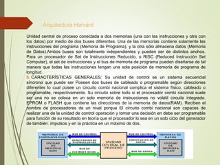 Arquitectura Harvard
Unidad central de proceso conectada a dos memorias (una con las instrucciones y otra con
los datos) por medio de dos buses diferentes. Una de las memorias contiene solamente las
instrucciones del programa (Memoria de Programa), y la otra sólo almacena datos (Memoria
de Datos).Ambos buses son totalmente independientes y pueden ser de distintos anchos.
Para un procesador de Set de Instrucciones Reducido, o RISC (Reduced Instrucción Set
Computer), el set de instrucciones y el bus de memoria de programa pueden diseñarse de tal
manera que todas las instrucciones tengan una sola posición de memoria de programa de
longitud.
6. CARACTERÍSTICAS GENERALES: Su unidad de control es un sistema secuencial
síncrono que puede ser Poseen dos buses de cableado o programable según direcciones
diferentes lo cual posee un circuito combi nacional complica el sistema físico, cableado o
programable, respectivamente. Su circuito sobre todo si el procesador combi nacional suele
ser una no se coloca en un solo memoria de instrucciones no volátil circuito integrado.
EPROM o FLASH que contiene las direcciones de la memoria de datos(RAM). Reciben el
nombre de procesadores de un nivel porque El circuito combi nacional son capaces de
realizar una de la unidad de control operación y tomar una decisión en debe ser programable
para función de su resultado en teoría que el procesador lo sea en un solo ciclo del generador
de también. impulsos y en la práctica en un máximo de dos.
 