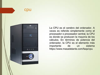 cpu
La CPU es el cerebro del ordenador. A
veces es referido simplemente como el
procesador o procesador central, la CPU
es donde se producen la mayoría de los
cálculos. En términos de potencia del
ordenador, la CPU es el elemento más
importante de un sistema
https://www.masadelante.com/faqs/cpu
 