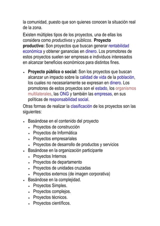 la comunidad, puesto que son quienes conocen la situación real
de la zona.
Existen múltiples tipos de los proyectos, una de ellas los
considera como productivos y públicos. Proyecto
productivo: Son proyectos que buscan generar rentabilidad
económica y obtener ganancias en dinero. Los promotores de
estos proyectos suelen ser empresas e individuos interesados
en alcanzar beneficios económicos para distintos fines.
Proyecto público o social: Son los proyectos que buscan
alcanzar un impacto sobre la calidad de vida de la población,
los cuales no necesariamente se expresan en dinero. Los
promotores de estos proyectos son el estado, los organismos
multilaterales, las ONG y también las empresas, en sus
políticas de responsabilidad social.
Otras formas de realizar la clasificación de los proyectos son las
siguientes:
Basándose en el contenido del proyecto
Proyectos de construcción
Proyectos de Informática
Proyectos empresariales
Proyectos de desarrollo de productos y servicios
Basándose en la organización participante
Proyectos Internos
Proyectos de departamento
Proyectos de unidades cruzadas
Proyectos externos (de imagen corporativa)
Basándose en la complejidad.
Proyectos Simples.
Proyectos complejos.
Proyectos técnicos.
Proyectos científicos.
 