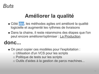 Buts
            Améliorer la qualité
   Côté dev, les méthodes agiles ont amélioré la qualité
   logicielle et augmenté les rythmes de livraisons
   Dans la chaine, il reste néanmoins des étapes que l'on
   peut encore améliorer/optimiser : La Production

donc...
   On peut copier ces modèles pour l'exploitation :
      Utilisation d'un VCS pour les scripts
      Politique de tests sur les scripts
      Outils d'aides à la gestion de parcs machines...

                                                            10
 