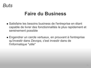 Buts
             Faire du Business
  Satisfaire les besoins business de l'entreprise en étant
  capable de livrer des fonctionnalités le plus rapidement et
  sereinement possible

  Engendrer un cercle vertueux, en prouvant à l'entreprise
  qu'investir dans Devops, c'est investir dans de
  l'informatique "utile"




                                                                13
 