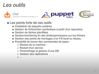 Les outils


   Les points forts de ces outils
      Installation de paquets système
      Gestion de fichiers/lien symbolique à partir d'un repository
      Gestion de tâches planifiées
      Gestion/monitoring fin des droits/permissions sur les fichiers
      Gestion des points de montages d’un FS local ou réseau
      Possibilté de lancer des commandes de types :
          Restart de la machine
          Restart d'un service
          Paramètrage et gestion d’une DB
          Gestion des réplications
          ...




                                                                       20
 