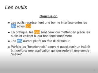 Les outils
                       Conclusion
  Les outils représentent une bonne interface entre les
  dev et les ops
  En pratique, les ops sont ceux qui mettent en place les
  outils et veillent à leur bon fonctionnement
  Les dev auront plutôt un rôle d'utilisateur
  Parfois les "fonctionnels" peuvent aussi avoir un intérêt
  à monitorer une application qui possèderait une sonde
  "métier"



                                                              22
 