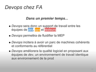 Devops chez FA

            Dans un premier temps...

  Devops sera donc un support de travail entre les
  équipes de dev, ops et testeurs
  Devops permettra de fluidifier la MEP

  Devops incitera à avoir un parc de machines cohérents
  et conforments au référentiel
  Devops améliorera la qualité logiciel en proposant aux
  équipes de dev, un environnement de travail identique
  aux environnement de la prod


                                                           24
 