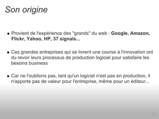 Son origine

 Provient de l'expérience des "grands" du web : Google, Amazon,
 Flickr, Yahoo, HP, 37 signals...

 Ces grandes entreprises qui se livrent une course à l'innovation ont
 du revoir leurs processus de production logiciel pour satisfaire les
 besoins business

 Car ne l'oublions pas, tant qu'un logiciel n'est pas en production, il
 n'apporte pas de valeur pour l'entreprise, même pour un éditeur...




                                                                          6
 