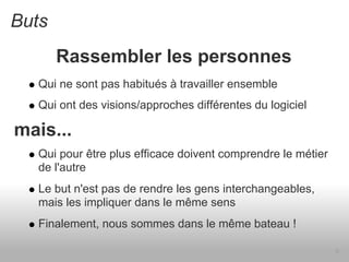 Buts
       Rassembler les personnes
   Qui ne sont pas habitués à travailler ensemble
   Qui ont des visions/approches différentes du logiciel

mais...
   Qui pour être plus efficace doivent comprendre le métier
   de l'autre
   Le but n'est pas de rendre les gens interchangeables,
   mais les impliquer dans le même sens
   Finalement, nous sommes dans le même bateau !

                                                              9
 