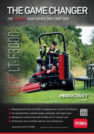 *Dependent on environmental conditions and mowing speedwww.toro.com/LT-F3000
Merging productivity with after cut appearance in short and tall grass
For playing ﬁelds, roadside verges, parklands and rough areas
Designed to handle areas with as little as 3-4* cuts per year
Productivity and versatility with low cost maintenance
FORFOR GROUNDSGROUNDS MAINTENANCE ONLY FROM TOROMAINTENANCE ONLY FROM TORO
THEGAMECHANGERTHEGAMECHANGER
NEWNEWLT-F3000LT-F3000
 