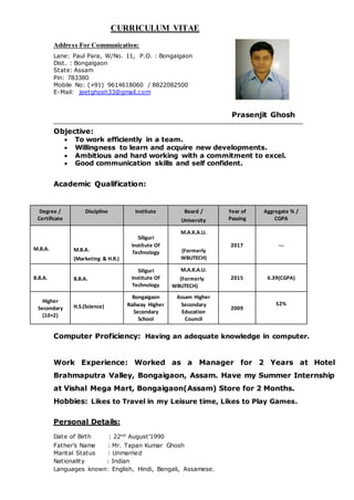 CURRICULUM VITAE
Address For Communication:
Lane: Paul Para, W/No. 11, P.O. : Bongaigaon
Dist. : Bongaigaon
State: Assam
Pin: 783380
Mobile No: (+91) 9614618060 / 8822082500
E-Mail: jeetghosh33@gmail.com
Prasenjit Ghosh
Objective:
 To work efficiently in a team.
 Willingness to learn and acquire new developments.
 Ambitious and hard working with a commitment to excel.
 Good communication skills and self confident.
Academic Qualification:
Degree /
Certificate
Discipline Institute Board /
University
Year of
Passing
Aggregate % /
CGPA
M.B.A. M.B.A.
(Marketing & H.R.)
Siliguri
Institute Of
Technology
M.A.K.A.U.
(Formerly
WBUTECH)
2017 ---
B.B.A. B.B.A.
Siliguri
Institute Of
Technology
M.A.K.A.U.
(Formerly
WBUTECH)
2015 6.39(CGPA)
Higher
Secondary
(10+2)
H.S.(Science)
Bongaigaon
Railway Higher
Secondary
School
Assam Higher
Secondary
Education
Council
2009
52%
Computer Proficiency: Having an adequate knowledge in computer.
Work Experience: Worked as a Manager for 2 Years at Hotel
Brahmaputra Valley, Bongaigaon, Assam. Have my Summer Internship
at Vishal Mega Mart, Bongaigaon(Assam) Store for 2 Months.
Hobbies: Likes to Travel in my Leisure time, Likes to Play Games.
Personal Details:
Date of Birth : 22nd August’1990
Father’s Name : Mr. Tapan Kumar Ghosh
Marital Status : Unmarried
Nationality : Indian
Languages known: English, Hindi, Bengali, Assamese.
 