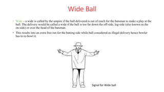 Wide Ball
 Wide – a wide is called by the umpire if the ball delivered is out of reach for the batsman to make a play at the
ball. The delivery would be called a wide if the ball is too far down the off-side, leg-side (also known as the
on-side) or over the head of the batsman.
 This results into an extra free run for the batting side while ball considered as illegal delivery hence bowler
has to re-bowl it.
Signal for Wide ball
 