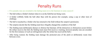 Penalty Runs
o Five penalty runs are awarded to the batting team (or to the batsman in some cases) if :
 The ball strikes a fielder's helmet when it is on the field but not being worn.
 A fielder willfully fields the ball other than with his person (for example, using a cap or other item of
clothing).
 The ball is touched by a fielder who has returned to the field without the umpire's permission.
 The umpires decide that the fielding team have illegally changed the condition of the ball
 The fielding team deliberately distract or obstruct the batsman. (If the distraction or obstruction occurs before
the striker receives the ball, the fielding team must first receive a warning, however penalty runs are awarded
for the first instance of such an infringement after the striker has received the ball.)
 After being warned, the fielding team damage the protected area of the pitch or deliberately waste time
between overs.
 