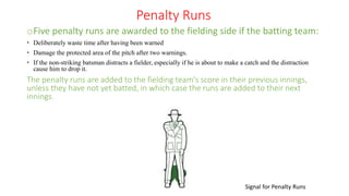 Penalty Runs
oFive penalty runs are awarded to the fielding side if the batting team:
 Deliberately waste time after having been warned
 Damage the protected area of the pitch after two warnings.
 If the non-striking batsman distracts a fielder, especially if he is about to make a catch and the distraction
cause him to drop it.
The penalty runs are added to the fielding team's score in their previous innings,
unless they have not yet batted, in which case the runs are added to their next
innings.
Signal for Penalty Runs
 