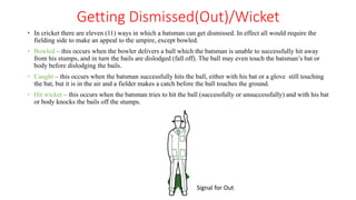Getting Dismissed(Out)/Wicket
 In cricket there are eleven (11) ways in which a batsman can get dismissed. In effect all would require the
fielding side to make an appeal to the umpire, except bowled.
 Bowled – this occurs when the bowler delivers a ball which the batsman is unable to successfully hit away
from his stumps, and in turn the bails are dislodged (fall off). The ball may even touch the batsman’s bat or
body before dislodging the bails.
 Caught – this occurs when the batsman successfully hits the ball, either with his bat or a glove still touching
the bat, but it is in the air and a fielder makes a catch before the ball touches the ground.
 Hit wicket – this occurs when the batsman tries to hit the ball (successfully or unsuccessfully) and with his bat
or body knocks the bails off the stumps.
Signal for Out
 
