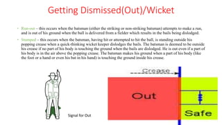 Getting Dismissed(Out)/Wicket
 Run-out – this occurs when the batsman (either the striking or non-striking batsman) attempts to make a run,
and is out of his ground when the ball is delivered from a fielder which results in the bails being dislodged.
 Stumped – this occurs when the batsman, having hit or attempted to hit the ball, is standing outside his
popping crease when a quick-thinking wicket keeper dislodges the bails. The batsman is deemed to be outside
his crease if no part of his body is touching the ground when the bails are dislodged. He is out even if a part of
his body is in the air above the popping crease. The batsman makes his ground when a part of his body (like
the foot or a hand or even his bat in his hand) is touching the ground inside his crease.
Signal for Out
 