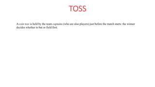 TOSS
A coin toss is held by the team captains (who are also players) just before the match starts: the winner
decides whether to bat or field first.
 