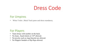 Dress Code
For Umpires
• White T-shirt , Black Track pants and shoes mandatory.
For Players
• Team Jersey with number on the back.
• No Jeans , beach shorts or 3/4th allowed.
• No jewelry such as rings bracelet are allowed.
• No Slippers Sandals or flip-flops allowed.
 