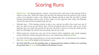 Scoring Runs
• Off the bat – the facing batsman ‘striker’ can hit the ball to all areas of the playing field in
order to score runs. When the striker hits the ball, the batsmen have the option to stay in their
crease or to attempt to take a run. When the batsmen decide to take the run (this is plural
because both batsmen need to run). If they make it to the opposite ends safely, the batsman
who hit the ball will be rewarded with one run.
• Multiple runs - If the batsmen decide to take a run, and are in safely, they score one run. If
they are able to run up and down, they will be rewarded with two runs, and so on. If the
batsman does not make his ground by the time the ball is thrown in from the field and the
bails are dislodged, he will be run-out and the runs do not count.
• While going for second run, any one of two batmen don't completely gets inside popping
crease using bat or body that particular run is not counted and called short Run.
• (a) If the ball hits the ground before it crosses the boundary line, or demarcated area indoors,
then four runs will be added to the batsman’s score.
• (b) If the ball flies over the boundary line, or demarcated area indoors without ever touching
the ground, then six runs will be added to the batman’s score.
 