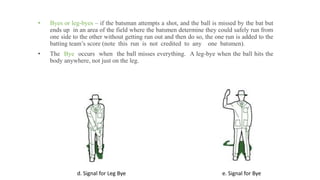 • Byes or leg-byes – if the batsman attempts a shot, and the ball is missed by the bat but
ends up in an area of the field where the batsmen determine they could safely run from
one side to the other without getting run out and then do so, the one run is added to the
batting team’s score (note this run is not credited to any one batsmen).
• The Bye occurs when the ball misses everything. A leg-bye when the ball hits the
body anywhere, not just on the leg.
d. Signal for Leg Bye e. Signal for Bye
 