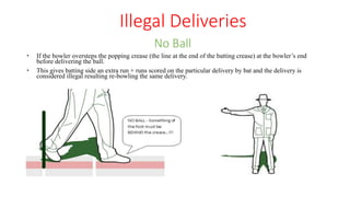  If the bowler oversteps the popping crease (the line at the end of the batting crease) at the bowler’s end
before delivering the ball.
 This gives batting side an extra run + runs scored on the particular delivery by bat and the delivery is
considered illegal resulting re-bowling the same delivery.
No Ball
Illegal Deliveries
 