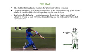 NO BALL
• If the ball bowled reaches the batsman above the waist without bouncing.
• This gives batting side an extra run + runs scored on the particular delivery by bat and the
delivery is considered illegal resulting re-bowling the same delivery.
• Bowling this kind of delivery results in warning the particular bowler, again if such
delivery is bowled he shall be removed from bowling and can no longer bowler in that
particular match.
 