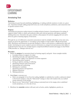 Annotating Text
Definition
Annotating text goes beyond underlining, highlighting, or making symbolic notations or codes on a given
text. Annotation includes adding purposeful notes, key words and phrases, definitions, and connections tied
to specific sections of text.
Purpose:
Annotating text promotes student interest in reading and gives learners a focused purpose for writing. It
supports readers’ ability to clarify and synthesize ideas, pose relevant questions, and capture analytical
thinking about text. Annotation also gives students a clear purpose for actively engaging with text and is
driven by goals or learning target(s) of the lesson.
Through the use of collaborative annotation (annotations made by multiple individuals on the same text),
learners are given the opportunity to “eavesdrop on the insights of other readers” (Wolfe & Neuwirth,
2001). Both peers and instructors can provide feedback in order to call attention to additional key ideas and
details. Annotating text causes readers to process information at a deeper level and increases their ability to
recall information from the text. It helps learners comprehend difficult material and engage in what Probst
(1988) describes as, “dialogue with the text.”
Procedure
1. Define the purpose for annotation based on learning target(s) and goals. Some examples include:
a. Locating evidence in support of a claim
b. Identifying main idea and supporting details,
c. Analyzing the validity of an argument or counter-argument
d. Determining author’s purpose
e. Giving an opinion, reacting, or reflecting
f. Identifying character traits/motivations
g. Summarizing and synthesizing
h. Defining key vocabulary
i. Identifying patterns and repetitions
j. Making connections
k. Making predictions
2. Model how to annotate text:
a. Select one paragraph of text from the reading, highlight or underline key word(s) or phrase(s) related
to the lesson’s purpose, using the “think aloud” strategy to share with students why you marked
certain selections of the passage.
b. Based on your “think aloud,” model writing an annotated note in the margin, above underlined
words and phrases, or to the side of text.
3. Distribute the materials students will need, such as books, articles, highlighters, pencils, etc.
Shanti Flaherty — May 21, 2012 1
 