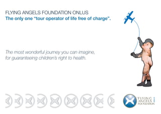 FLYING ANGELS FOUNDATION ONLUS
The only one “tour operator of life free of charge”.
The most wonderful journey you can imagine,
for guaranteeing children’s right to health.
 