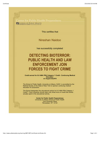 2010/08/28 9:48 AMCertificate
Page 1 of 1http://www.ualbanycphp.org/learning/WBT/DBT/certificate/certificate.cfm
This certifies that
Nireshan Naidoo
has successfully completed
DETECTING BIOTERROR:
PUBLIC HEALTH AND LAW
ENFORCEMENT JOIN
FORCES TO FIGHT CRIME
Credit earned for 6.0 AMA PRA Category 1 Credit - Continuing Medical
Education
on August 28,2010
The School of Public Health, University at Albany, SUNY, is accredited by the
Medical Society of the State of New York to sponsor continuing medical
education for physicians.
The School designates this educational activity for 6.0 AMA PRA Category 1
Credit™. Each physician should claim only those hours of credit that he/she
actually spent in the educational activity.
Center for Public Health Preparedness
University at Albany School of Public Health
One University Place
Rensselaer, NY 12144
 