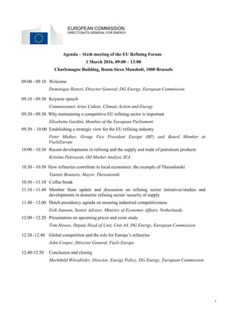 1
EUROPEAN COMMISSION
DIRECTORATE-GENERAL FOR ENERGY
Agenda – Sixth meeting of the EU Refining Forum
1 March 2016, 09:00 – 13:00
Charlemagne Building, Room Sicco Mansholt, 1000 Brussels
09.00 - 09.10 Welcome
Dominique Ristori, Director General, DG Energy, European Commission
09.10 - 09.30 Keynote speech
Commissioner Arias Cañete, Climate Action and Energy
09.30 - 09.50 Why maintaining a competitive EU refining sector is important
Elisabetta Gardini, Member of the European Parliament
09.50 – 10.00 Establishing a strategic view for the EU refining industry
Peter Mather, Group Vice President Europe (BP) and Board Member at
FuelsEurope
10.00 - 10.30 Recent developments in refining and the supply and trade of petroleum products
Kristine Petrosyan, Oil Market Analyst, IEA
10.30 - 10.50 How refineries contribute to local economies: the example of Thessaloniki
Yiannis Boutaris, Mayor, Thessaloniki
10.50 - 11.10 Coffee break
11.10 - 11.40 Member State update and discussion on refining sector initiatives/studies and
developments in domestic refining sector/ security of supply
11.40 - 12.00 Dutch presidency agenda on ensuring industrial competitiveness
Erik Janssen, Senior Adviser, Ministry of Economic Affairs, Netherlands
12.00 - 12.20 Presentation on upcoming prices and costs study
Tom Howes, Deputy Head of Unit, Unit A4, DG Energy, European Commission
12.20 -12.40 Global competition and the role for Europe’s refineries
John Cooper, Director General, Fuels Europe
12.40-12.50 Conclusion and closing
Mechthild Wörsdörfer, Director, Energy Policy, DG Energy, European Commission
 