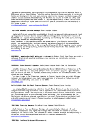 Managing a busy day visitor restaurant operation and overseeing functions and weddings, for up to
250 covers, within a 5 star Highland Perthshire castle at Blair Atholl. I was responsible for recruitment,
training and development of a small team, including a commercial manager, assistant manager, chef
and food service assistants. I liaised directly with the client and ensured all health and safety, food
safety and financial procedures were adhered to. I reported figures directly to Head Office at South
Queensferry in Edinburgh. I grew sales by up to 12.5% year on year and bottom line profit by up to
25.2% year on year.
www.blair-castle.co.uk - www.prestigescotland.co.uk
2002-2004 Assistant General Manager, Pret A Manger, London.
I started with Pret and successfully completed their 3 month management training programme. I took
up the position of Assistant General Manager at Bicester Village which had a turnover in excess of
£2,000,000 p.a. I enjoyed the responsibility of producing and monitoring the weekly figures, banking,
training team leaders and assistant managers.
I then transferred to Stanstead Airport which was a new opening in the departure lounge of the
airport. I had responsibility for 2 assistant managers and a team of around 40. My responsibilities
included taking charge of the day to day running of unit, liasing with B.A.A. regarding security passes,
banking sterling and foreign currency, recruitment and training. We were the most profitable store in
the company at that time.
www.pret.com
2002-2002- I was involved with setting up a restaurant in Bodrum, South West Turkey along with a
colleague. This involved recruiting local labour, menu planning, and promoting the business.
www.cidlimited.com
2000-2002- Team Manager/ Licensee, Six Continents Leisure Retail, Cape Hill, Birmingham.
I joined the Innkeepers Fayre brand and was based at Stone in Staffordshire as the Licensee of The
Walton Inn. With 140 cover restaurant, 2 function rooms and children’s play area I grew the sales
from £8K to £12K per week, via improved product quality,increased use of the function rooms, staff
training and local marketing.
From there I moved to The Wheatsheaf Harvester in Coleshill, Warwickshire, which had 120 cover
restaurant and a large garden area. Again I was responsible for all aspects of the business and I
achieved 2 record breaking sales weeks of over £22K.
www.mbplc.com
04/95-03/2000- Multi Site Retail Catering Manager, Select Service Partner, London.
I was employed by Compass group within their Network Travel Division. It was the time when the
company was introducing retail brands such as Upper Crust and Café Select to railway concourses
throughout Britain. Initially I was responsible for 3 licensed units at Leicester railway station, followed
by a high turnover outlet at Birmingham New Street, and finally 2 units at Milton Keynes and 1 at
Northampton. All of these units saw top and bottom line growth. During this time I conducted health
and safety inspections and Investor in People inspections at units throughout middle England.
www.compass-group.co.uk
1991-1995- Operation Manager, Forte Post House, Walsall, West Midlands.
Initially I joined as Food and Beverage Manager with responsibility for 3 bars and 140 seat
restaurant. We operated party nights and weddings in the restaurant, and catered for business
meetings in our function rooms. I was promoted to Deputy/ Operation Manager with responsibility for
the efficient running of all departments within this 110 bedroom business hotel.
www.roccofortehotels.com
1980-1990- Hotel and Restaurant Management,
 