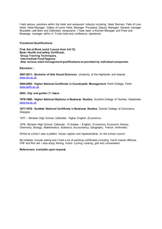 I held various positions within the hotel and restaurant industry including, Head Barman, Falls of Lora
Hotel, Hotel Manager, Galley of Lorne Hotel, Manager Pizzaland, Deputy Manager/ General manager
Muswells cafe Bars and Calendars restaurants. I have been a Kitchen Manager and Food and
Beverage manager within 4 / 5 star hotel and conference operations.
Vocational Qualifications:
First Aid at Work (valid 3 years from 4.6.13)
Basic Health and safety Certificate,
Group Training Techniques,
Intermediate Food Hygiene.
Also various retail management qualifications as provided by individual companies.
Education :
2007-2011- Bachelor of Arts Social Sciences. University of the Highlands and Islands.
www.uhi.ac.uk
2004-2005- Higher National Certificate in Countryside Management. Perth College, Perth.
www.perth.ac.uk
2003- City and guilds I.T. Users
1978-1980- Higher National Diploma in Business Studies, Scottish College of Textiles, Galashiels.
www.hw.ac.uk
1977-1978- Scottish National Certificate in Business Studies, Central College of Commerce,
Glasgow.
1977 – Mclaren High School, Callander. Higher English, Economics.
1976- Mclaren High School, Callander. O Grades – English, Economics, Economic History,
Chemistry, Biology. Mathematics, Statistics, Accountancy, Geography, French, Arithmetic.
Whilst at school I was a prefect, house captain and representative on the school council.
My hobbies include sailing and I hold a lot of yachting certificates including Yacht master offshore,
VHF and first aid. I also enjoy fishing, motor- cycling, cooking, golf and conservation
References: available upon request.
 