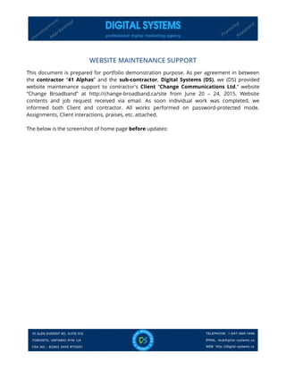 WEBSITE MAINTENANCE SUPPORT
This document is prepared for portfolio demonstration purpose. As per agreement in between
the contractor “41 Alphas” and the sub-contractor, Digital Systems (DS), we (DS) provided
website maintenance support to contractor's Client “Change Communications Ltd.” website
“Change Broadband” at http://change-broadband.ca/site from June 20 – 24, 2015. Website
contents and job request received via email. As soon individual work was completed, we
informed both Client and contractor. All works performed on password-protected mode.
Assignments, Client interactions, praises, etc. attached.
The below is the screenshot of home page before updates:
 