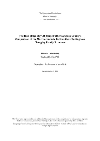 The University of Nottingham
School of Economics
L13500 Dissertation 2014
The Rise of the Stay-At-Home Father: A Cross-Country
Comparison of the Macroeconomic Factors Contributing to a
Changing Family Structure
Thomas Lansdowne
Student ID: 4165729
Supervisor: Dr. Giammario Impullitti
Word count: 7,500
This Dissertation is presented in part fulfilment of the requirement for the completion of an undergraduate degree in
the School of Economics, University of Nottingham. The work is the sole responsibility of the candidate.
I do give permission for my dissertation proposal to be made available to students in future years if selected as an
example of good practice.
 