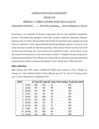 OPERATIONS MANAGEMENT
INTM 410
PROJECT: FORECASTING FOR PIZZA SALES
Krutarth Desai A20387996 OM TOOL: Forecasting Date of submission: 11/30/2016
Forecasting is very important for business organization and for every significant management
decision. Forecasting helps managers to plan their inventory, employee scheduling, budgetary
planning, and cost control. Having tentative idea of sales for upcoming weeks, manager can easily
order raw materials to meet required demand and having adequate amount of inventory saves
money and space available for back door operations. Sales of pizza depends on many factors but
for short term forecasting, time series analysis gives satisfactory results. In this project, I have
done tactical forecasting by two time series analysis method 1- Weighted moving average and 2-
Exponential smoothing for three different sizes of pizza sales for upcoming week and implemented
linear regression analysis to forecast total number of sales with the help of Microsoft excel.
Data collection:
Data collected from POS system of ROSATI’S PIZZA store located at 1339 S. Halsted St.,
Chicago, IL. I have collected number of three different sizes (14”,16” and 18”) of pizzas sold in
past 11 weeks starting from 12 September 2016.
WEEK 14'' pizza 16'' pizza 18" pizza
1 12-Sep 188 312 24
2 19-Sep 154 325 89
3 26-Sep 143 358 44
4 3-Oct 122 270 40
5 10-Oct 123 289 43
6 17-Oct 110 293 56
7 24-Oct 134 312 70
8 31-Oct 160 315 55
9 7-Nov 89 422 156
10 14-Nov 135 402 86
11 21-Nov 143 389 67
667
623
599
Total number of sales per week
524
568
545
432
455
459
516
530
 